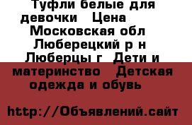 Туфли белые для девочки › Цена ­ 600 - Московская обл., Люберецкий р-н, Люберцы г. Дети и материнство » Детская одежда и обувь   